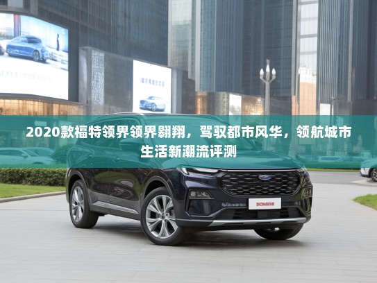 2020款福特领界领界翱翔,驾驭都市风华,领航城市生活新潮流评测 2020款福特领界领界翱翔,驾驭都市风华,领航城市生活新潮流评测