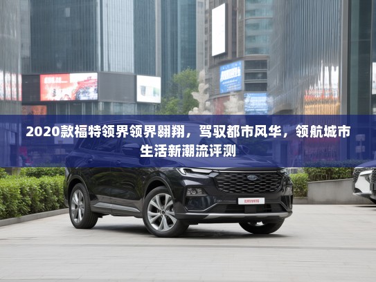 2020款福特领界领界翱翔,驾驭都市风华,领航城市生活新潮流评测 2020款福特领界领界翱翔,驾驭都市风华,领航城市生活新潮流评测