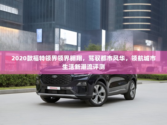 2020款福特领界领界翱翔,驾驭都市风华,领航城市生活新潮流评测 2020款福特领界领界翱翔,驾驭都市风华,领航城市生活新潮流评测
