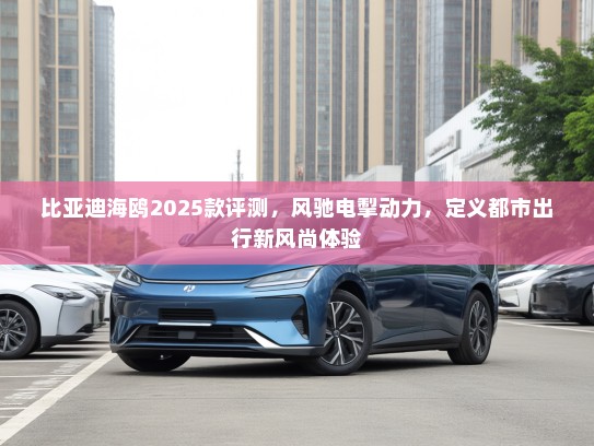 比亚迪海鸥2025款评测，风驰电掣动力，定义都市出行新风尚体验