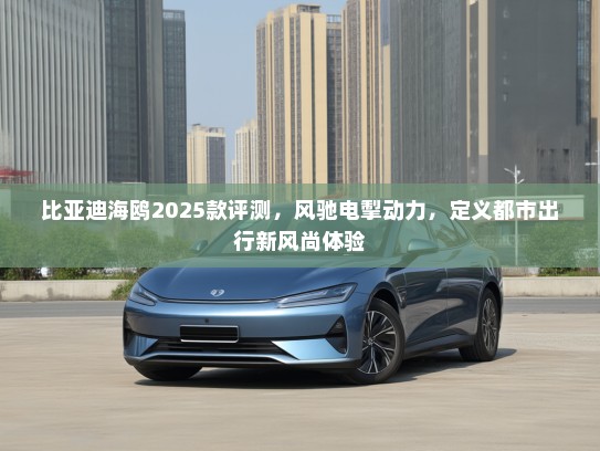 比亚迪海鸥2025款评测，风驰电掣动力，定义都市出行新风尚体验