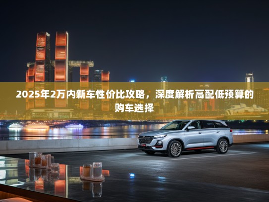 2025年2万内新车性价比攻略，深度解析高配低预算的购车选择