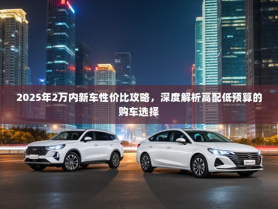 2025年2万内新车性价比攻略，深度解析高配低预算的购车选择