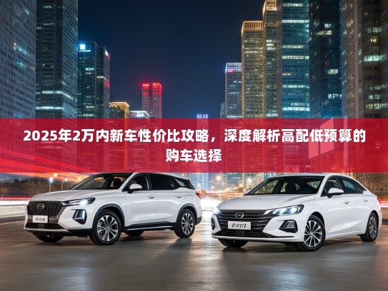 2025年2万内新车性价比攻略，深度解析高配低预算的购车选择