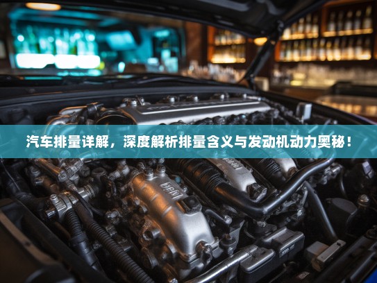 汽车排量详解，深度解析排量含义与发动机动力奥秘！