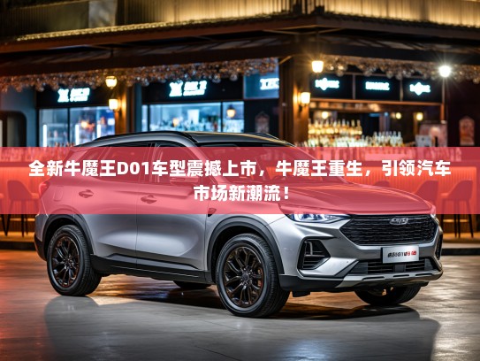全新牛魔王D01车型震撼上市，牛魔王重生，引领汽车市场新潮流！
