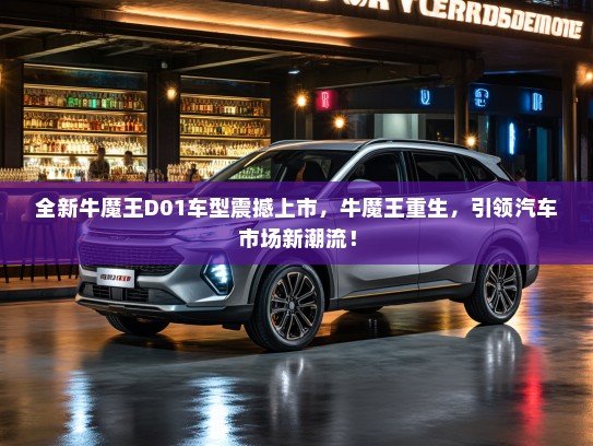 全新牛魔王D01车型震撼上市，牛魔王重生，引领汽车市场新潮流！