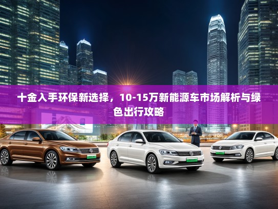 十金入手环保新选择，10-15万新能源车市场解析与绿色出行攻略
