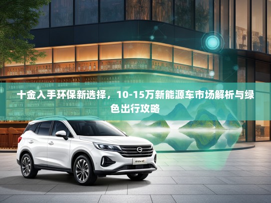 十金入手环保新选择，10-15万新能源车市场解析与绿色出行攻略