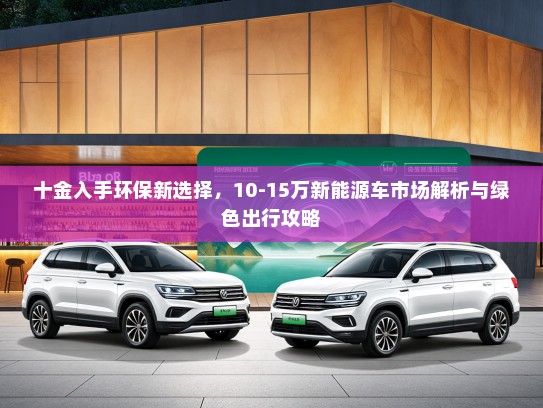 十金入手环保新选择，10-15万新能源车市场解析与绿色出行攻略