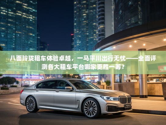 八面玲珑租车体验卓越，一马平川出行无忧——全面评测各大租车平台哪家更胜一筹？