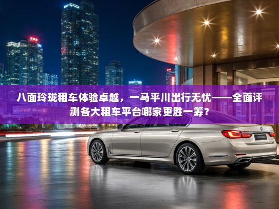 八面玲珑租车体验卓越，一马平川出行无忧——全面评测各大租车平台哪家更胜一筹？