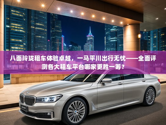 八面玲珑租车体验卓越，一马平川出行无忧——全面评测各大租车平台哪家更胜一筹？