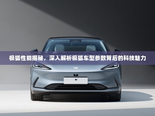 极狐性能揭秘，深入解析极狐车型参数背后的科技魅力