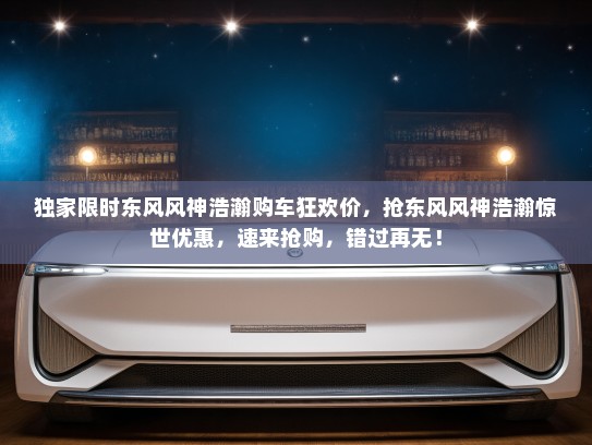 独家限时东风风神浩瀚购车狂欢价，抢东风风神浩瀚惊世优惠，速来抢购，错过再无！