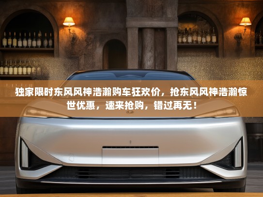 独家限时东风风神浩瀚购车狂欢价，抢东风风神浩瀚惊世优惠，速来抢购，错过再无！