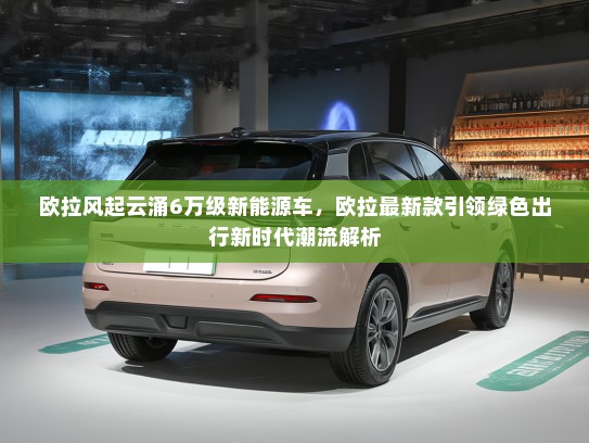 欧拉风起云涌6万级新能源车，欧拉最新款引领绿色出行新时代潮流解析