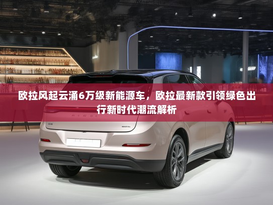 欧拉风起云涌6万级新能源车，欧拉最新款引领绿色出行新时代潮流解析