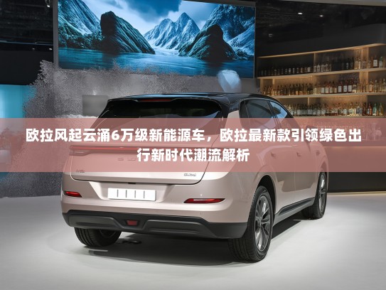 欧拉风起云涌6万级新能源车，欧拉最新款引领绿色出行新时代潮流解析