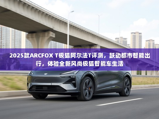 2025款ARCFOX T极狐阿尔法T评测，跃动都市智能出行，体验全新风尚极狐智能车生活