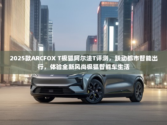 2025款ARCFOX T极狐阿尔法T评测，跃动都市智能出行，体验全新风尚极狐智能车生活
