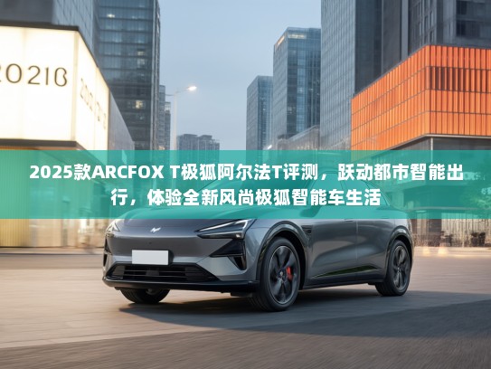 2025款ARCFOX T极狐阿尔法T评测，跃动都市智能出行，体验全新风尚极狐智能车生活