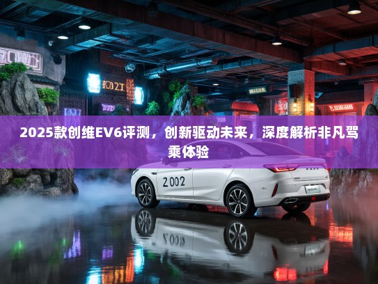 2025款创维EV6评测，创新驱动未来，深度解析非凡驾乘体验