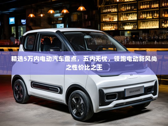 精选5万内电动汽车盘点，五内无忧，领跑电动新风尚之性价比之王