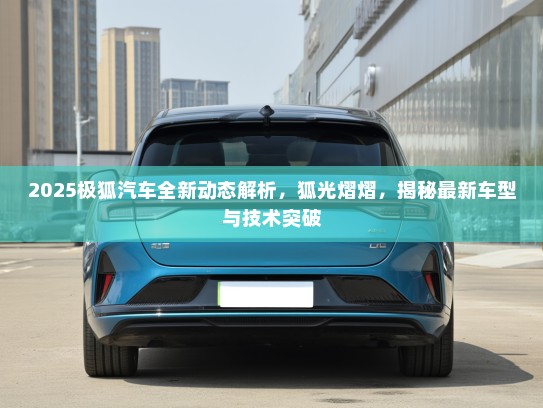 2025极狐汽车全新动态解析，狐光熠熠，揭秘最新车型与技术突破