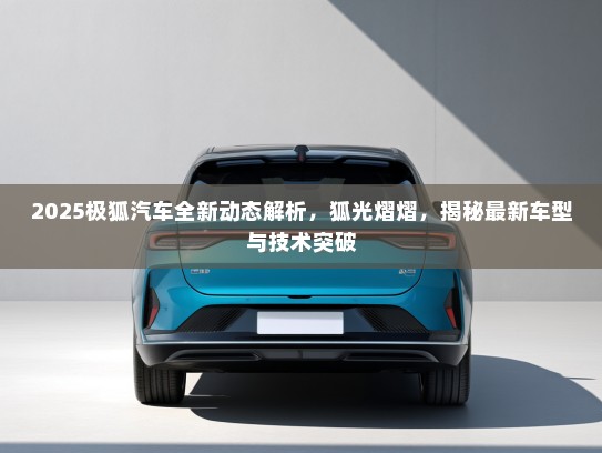 2025极狐汽车全新动态解析，狐光熠熠，揭秘最新车型与技术突破