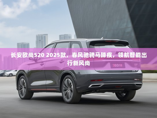 长安欧尚520 2025款，春风驰骋马蹄疾，领航智能出行新风尚