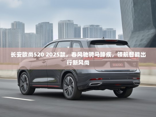 长安欧尚520 2025款，春风驰骋马蹄疾，领航智能出行新风尚