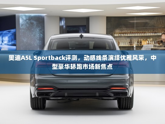 奥迪A5L Sportback评测，动感线条演绎优雅风采，中型豪华轿跑市场新焦点