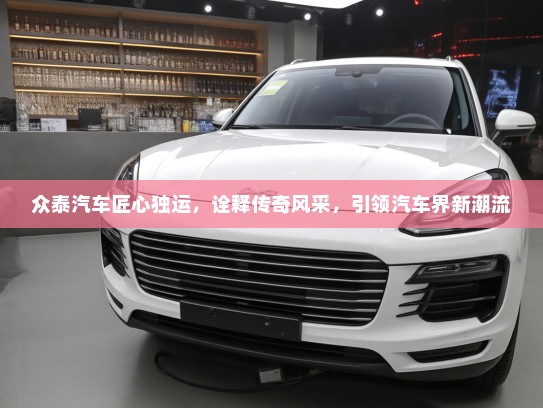 众泰汽车匠心独运，诠释传奇风采，引领汽车界新潮流