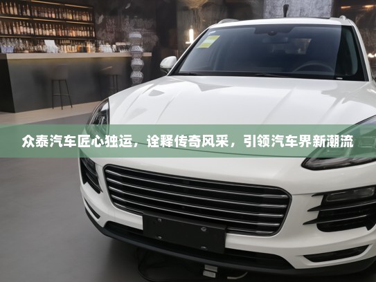 众泰汽车匠心独运，诠释传奇风采，引领汽车界新潮流