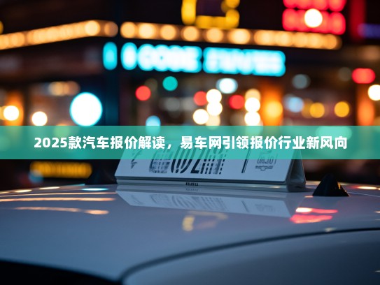 2025款汽车报价解读，易车网引领报价行业新风向