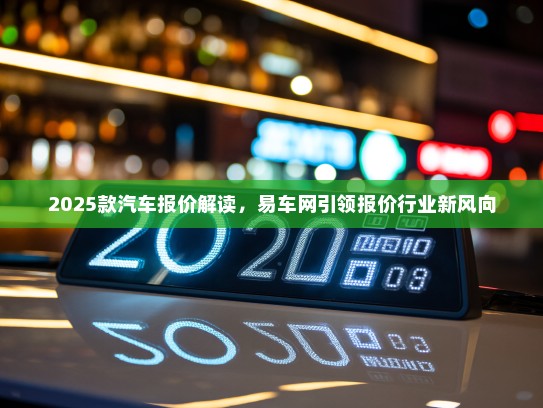 2025款汽车报价解读，易车网引领报价行业新风向