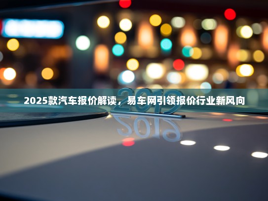 2025款汽车报价解读，易车网引领报价行业新风向