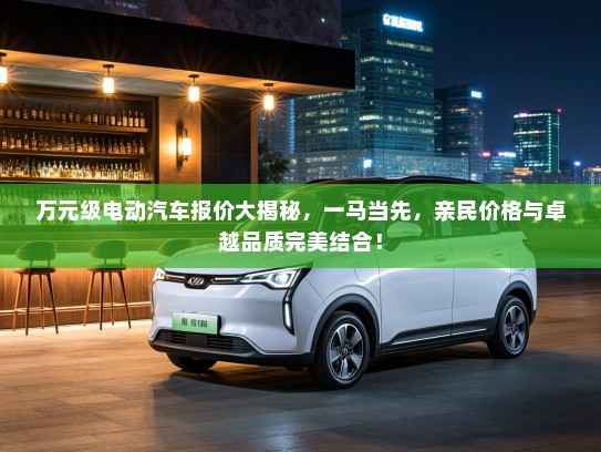 万元级电动汽车报价大揭秘，一马当先，亲民价格与卓越品质完美结合！