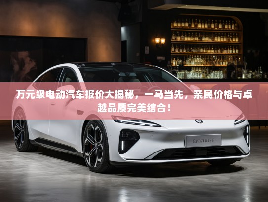 万元级电动汽车报价大揭秘，一马当先，亲民价格与卓越品质完美结合！