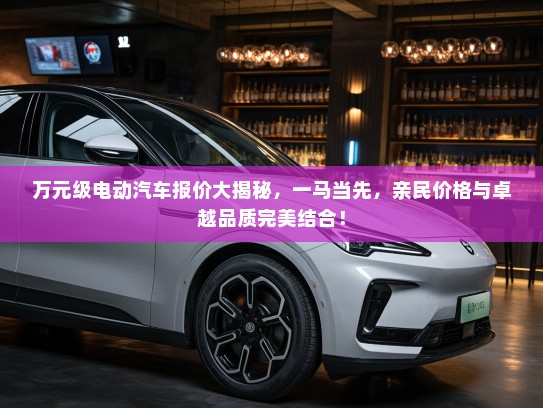 万元级电动汽车报价大揭秘，一马当先，亲民价格与卓越品质完美结合！