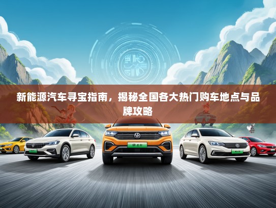 新能源汽车寻宝指南，揭秘全国各大热门购车地点与品牌攻略