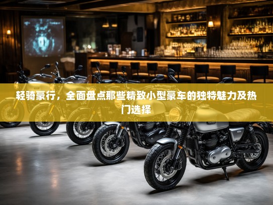 轻骑豪行，全面盘点那些精致小型豪车的独特魅力及热门选择