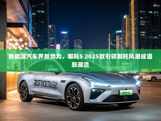 新能源汽车界新势力，哪吒S 2025款引领哪吒风潮成语新潮流