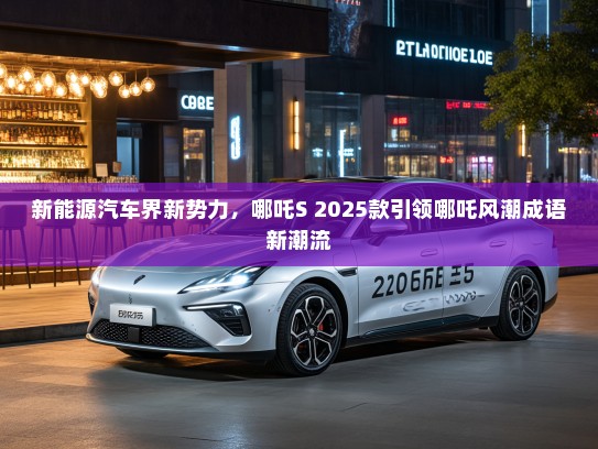 新能源汽车界新势力，哪吒S 2025款引领哪吒风潮成语新潮流