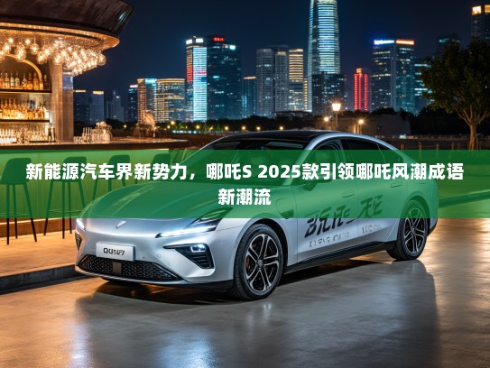 新能源汽车界新势力，哪吒S 2025款引领哪吒风潮成语新潮流