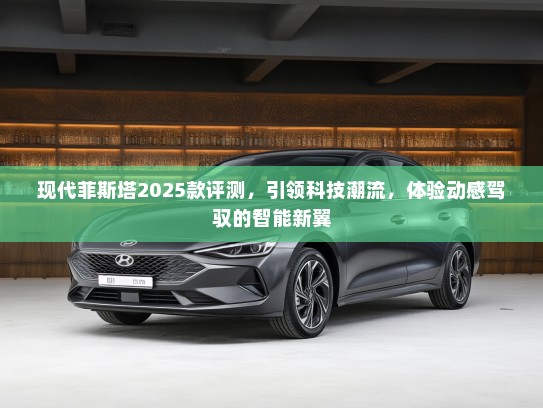 现代菲斯塔2025款评测，引领科技潮流，体验动感驾驭的智能新翼