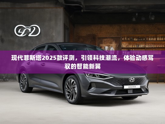 现代菲斯塔2025款评测，引领科技潮流，体验动感驾驭的智能新翼