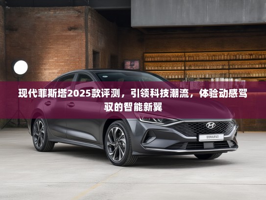 现代菲斯塔2025款评测，引领科技潮流，体验动感驾驭的智能新翼