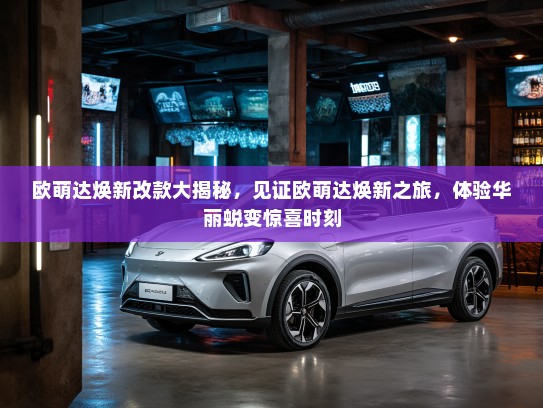 欧萌达焕新改款大揭秘，见证欧萌达焕新之旅，体验华丽蜕变惊喜时刻